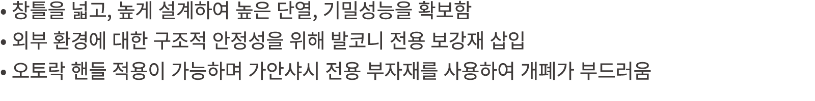 • 창틀을 넓고, 높게 설계하여 높은 단열, 기밀성능을 확보함 • 외부 환경에 대한 구조적 안정성을 위해 발코니 전용 보강재 삽입 • 오토락 핸들 적용이 가능하며 가안샤시 전용 부자재를 사용하여 개폐가 부드러움 