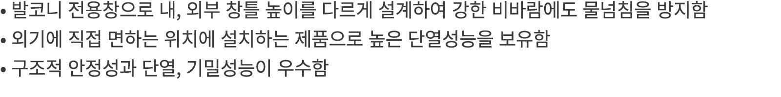 • 발코니 전용창으로 내, 외부 창틀 높이를 다르게 설계하여 강한 비바람에도 물넘침을 방지함 • 외기에 직접 면하는 위치에 설치하는 제품으로 높은 단열성능을 보유함 • 구조적 안정성과 단열, 기밀성능이 우수함