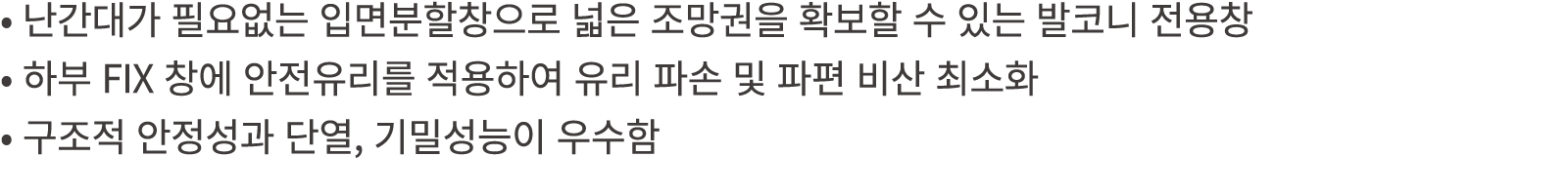 • 난간대가 필요없는 입면분할창으로 넓은 조망권을 확보할 수 있는 발코니 전용창 • 하부 FIX 창에 안전유리를 적용하여 유리 파손 및 파편 비산 최소화 • 구조적 안정성과 단열, 기밀성능이 우수함