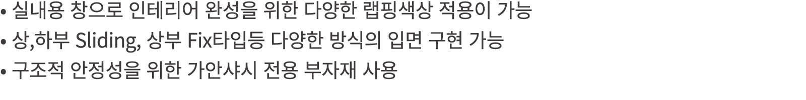 • 실내용 창으로 인테리어 완성을 위한 다양한 랩핑색상 적용이 가능 • 상,하부 Sliding, 상부 Fix타입등 다양한 방식의 입면 구현 가능 • 구조적 안정성을 위한 가안샤시 전용 부자재 사용