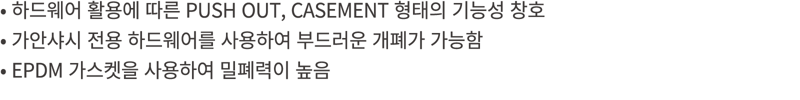 • 하드웨어 활용에 따른 PUSH OUT, CASEMENT 형태의 기능성 창호 • 가안샤시 전용 하드웨어를 사용하여 부드러운 개폐가 가능함 • EPDM 가스켓을 사용하여 밀폐력이 높음