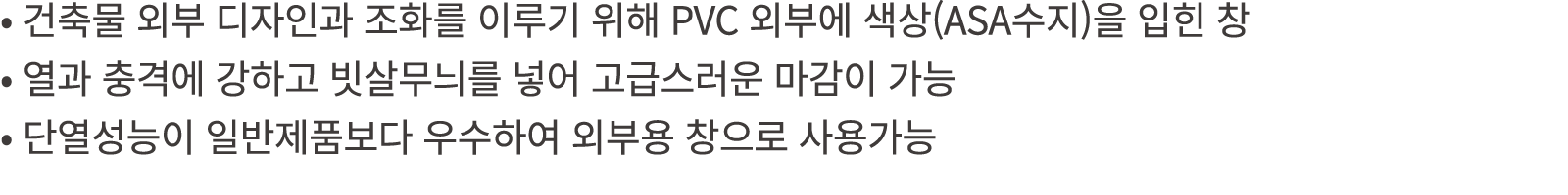 • 건축물 외부 디자인과 조화를 이루기 위해 PVC 외부에 색상(ASA수지)을 입힌 창 • 열과 충격에 강하고 빗살무늬를 넣어 고급스러운 마감이 가능 • 단열성능이 일반제품보다 우수하여 외부용 창으로 사용가능