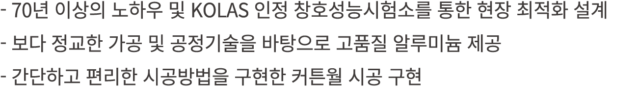  70년 이상의 노하우 및 KOLAS 인정 창호성능시험소를 통한 현장 최적화 설계 보다 정교한 가공 및 공정기술을 바탕으로 고품질 알루미늄 제공 간단하고 편리한 시공방법을 구현한 커튼월 시공 구현