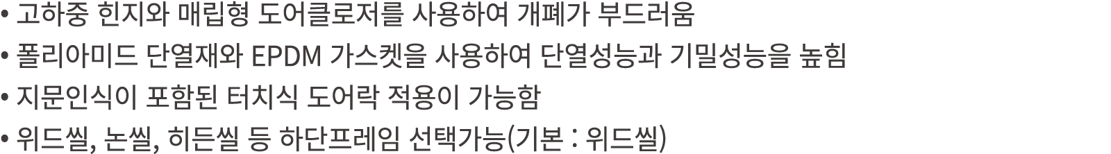 • 고하중 힌지와 매립형 도어클로저를 사용하여 개폐가 부드러움 • 폴리아미드 단열재와 EPDM 가스켓을 사용하여 단열성능과 기밀성능을 높힘 • 지문인식이 포함된 터치식 도어락 적용이 가능함 • 위드씰, 논씰, ...