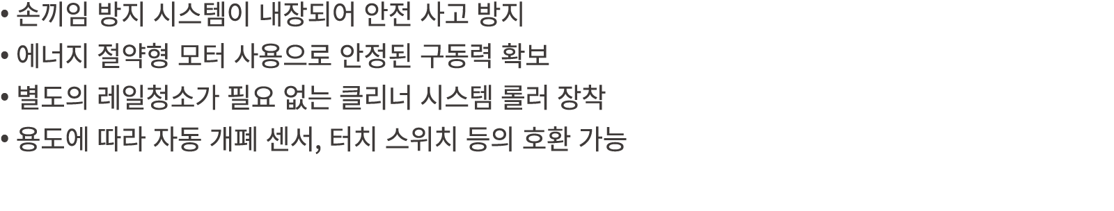 • 손끼임 방지 시스템이 내장되어 안전 사고 방지 • 에너지 절약형 모터 사용으로 안정된 구동력 확보 • 별도의 레일청소가 필요 없는 클리너 시스템 롤러 장착 • 용도에 따라 자동 개폐 센서, 터치 스위치 등의...