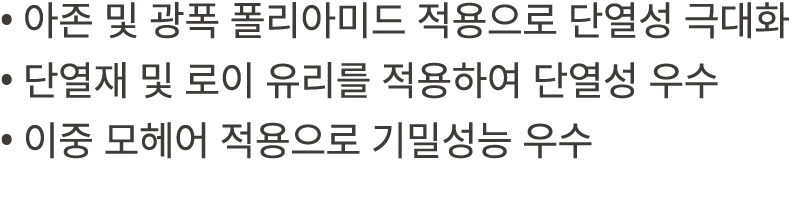• 아존 및 광폭 폴리아미드 적용으로 단열성 극대화 • 단열재 및 로이 유리를 적용하여 단열성 우수 • 이중 모헤어 적용으로 기밀성능 우수 