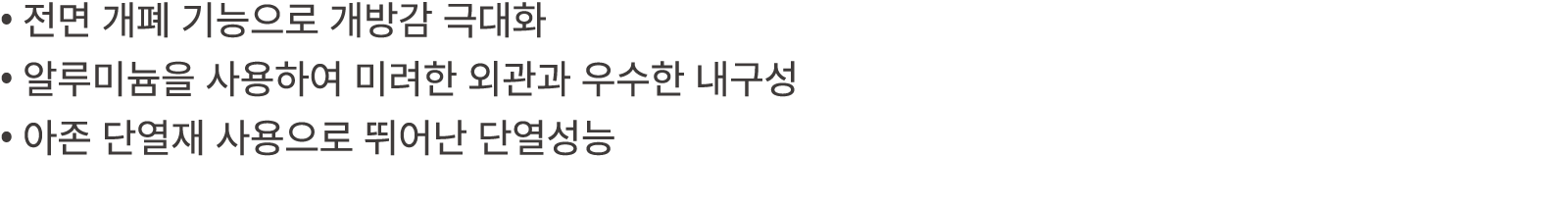 • 전면 개폐 기능으로 개방감 극대화 • 알루미늄을 사용하여 미려한 외관과 우수한 내구성 • 아존 단열재 사용으로 뛰어난 단열성능 
