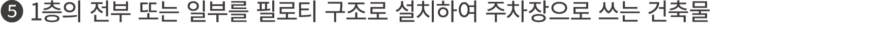 ❺ 1층의 전부 또는 일부를 필로티 구조로 설치하여 주차장으로 쓰는 건축물