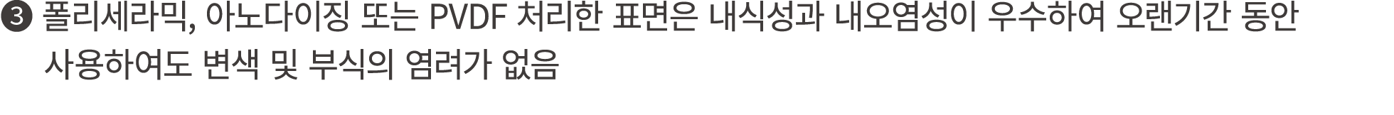 ❸ 폴리세라믹, 아노다이징 또는 PVDF 처리한 표면은 내식성과 내오염성이 우수하여 오랜기간 동안 사용하여도 변색 및 부식의 염려가 없음 