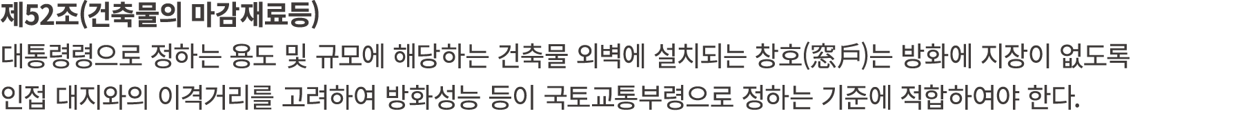 제52조(건축물의 마감재료등) 대통령령으로 정하는 용도 및 규모에 해당하는 건축물 외벽에 설치되는 창호(窓戶)는 방화에 지장이 없도록 인접 대지와의 이격거리를 고려하여 방화성능 등이 국토교통부령으로 정하는 기준...