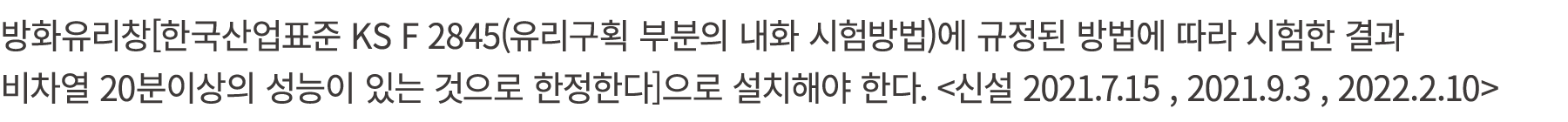 방화유리창[한국산업표준 KS F 2845(유리구획 부분의 내화 시험방법)에 규정된 방법에 따라 시험한 결과 비차열 20분이상의 성능이 있는 것으로 한정한다]으로 설치해야 한다. 신설 2021.7.15 , 20...
