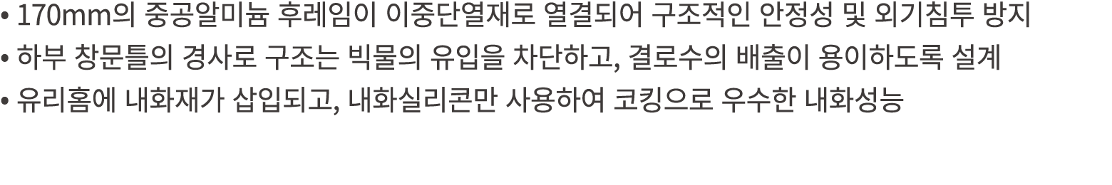 • 170mm의 중공알미늄 후레임이 이중단열재로 열결되어 구조적인 안정성 및 외기침투 방지 • 하부 창문틀의 경사로 구조는 빅물의 유입을 차단하고, 결로수의 배출이 용이하도록 설계 • 유리홈에 내화재가 삽입되고...