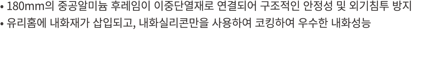 • 180mm의 중공알미늄 후레임이 이중단열재로 연결되어 구조적인 안정성 및 외기침투 방지 • 유리홈에 내화재가 삽입되고, 내화실리콘만을 사용하여 코킹하여 우수한 내화성능 