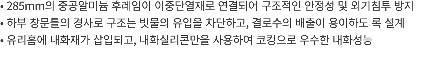 • 285mm의 중공알미늄 후레임이 이중단열재로 연결되어 구조적인 안정성 및 외기침투 방지 • 하부 창문틀의 경사로 구조는 빗물의 유입을 차단하고, 결로수의 배출이 용이하도 록 설계 • 유리홈에 내화재가 삽입되...