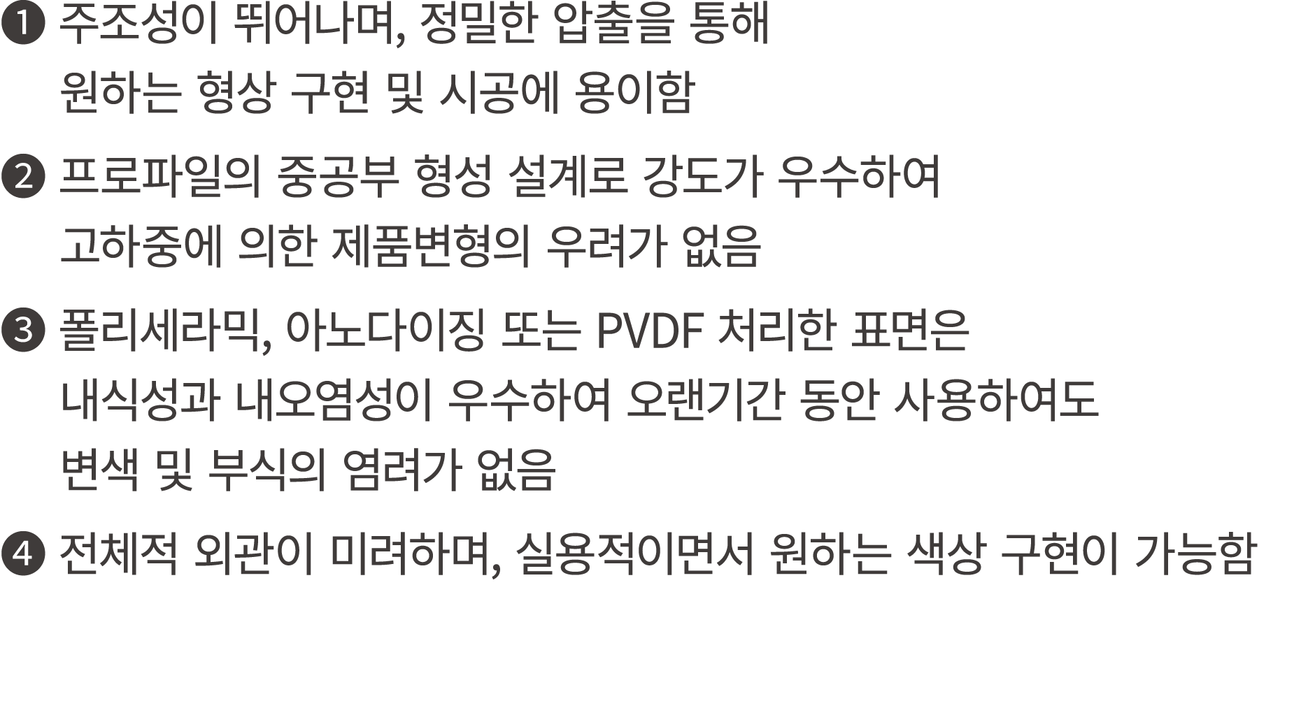❶ 주조성이 뛰어나며, 정밀한 압출을 통해 원하는 형상 구현 및 시공에 용이함 ❷ 프로파일의 중공부 형성 설계로 강도가 우수하여 고하중에 의한 제품변형의 우려가 없음 ❸ 폴리세라믹, 아노다이징 또는 PVDF 처...