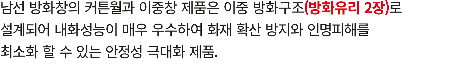 남선 방화창의 커튼월과 이중창 제품은 이중 방화구조(방화유리 2장)로 설계되어 내화성능이 매우 우수하여 화재 확산 방지와 인명피해를 최소화 할 수 있는 안정성 극대화 제품.