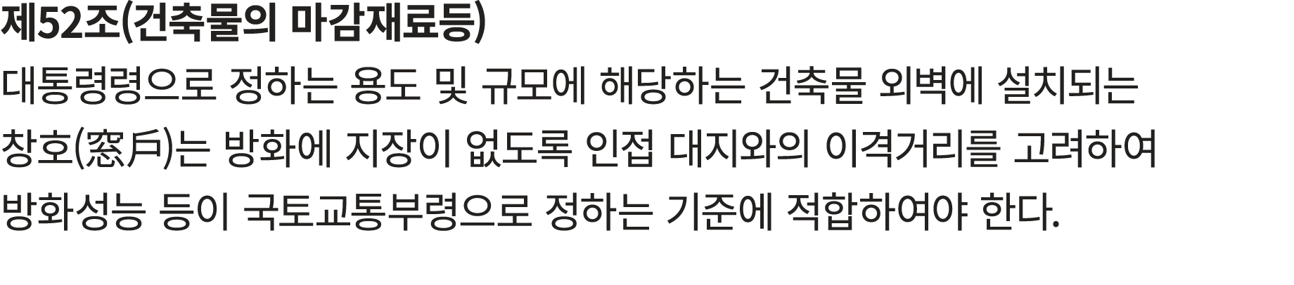 제52조(건축물의 마감재료등) 대통령령으로 정하는 용도 및 규모에 해당하는 건축물 외벽에 설치되는 창호(窓戶)는 방화에 지장이 없도록 인접 대지와의 이격거리를 고려하여 방화성능 등이 국토교통부령으로 정하는 기준...