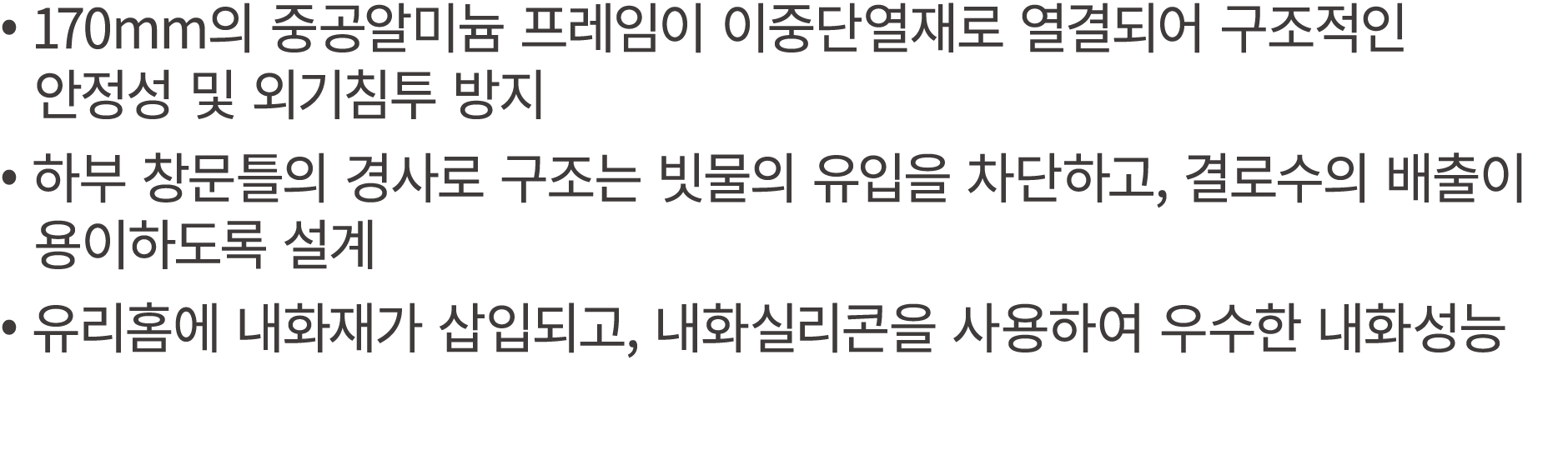 • 170mm의 중공알미늄 프레임이 이중단열재로 열결되어 구조적인 안정성 및 외기침투 방지 • 하부 창문틀의 경사로 구조는 빗물의 유입을 차단하고, 결로수의 배출이 용이하도록 설계 • 유리홈에 내화재가 삽입되고...