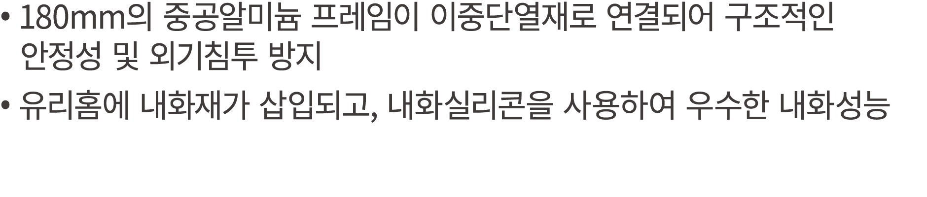 • 180mm의 중공알미늄 프레임이 이중단열재로 연결되어 구조적인 안정성 및 외기침투 방지 • 유리홈에 내화재가 삽입되고, 내화실리콘을 사용하여 우수한 내화성능
