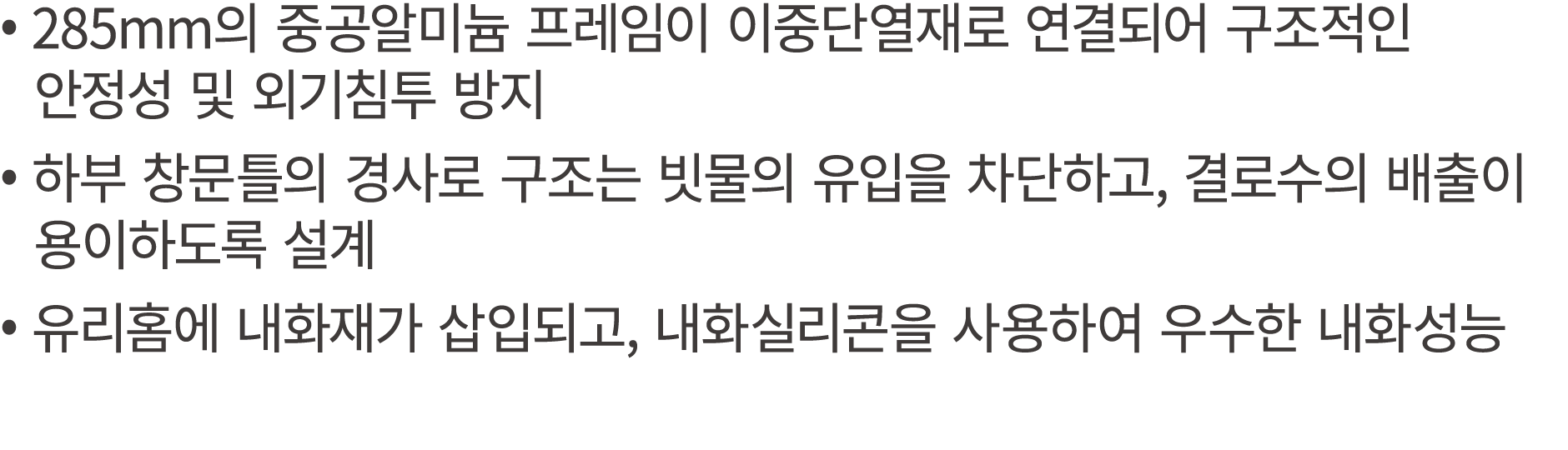 • 285mm의 중공알미늄 프레임이 이중단열재로 연결되어 구조적인 안정성 및 외기침투 방지 • 하부 창문틀의 경사로 구조는 빗물의 유입을 차단하고, 결로수의 배출이 용이하도록 설계 • 유리홈에 내화재가 삽입되고...