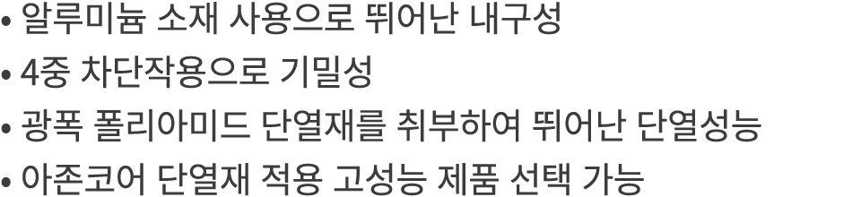 • 알루미늄 소재 사용으로 뛰어난 내구성 • 4중 차단작용으로 기밀성 • 광폭 폴리아미드 단열재를 취부하여 뛰어난 단열성능 • 아존코어 단열재 적용 고성능 제품 선택 가능 