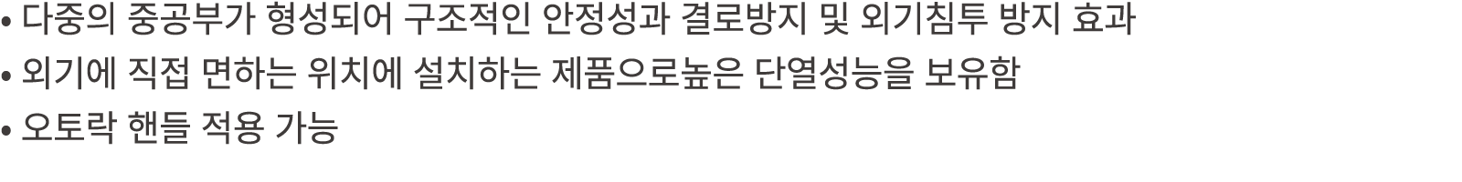 • 다중의 중공부가 형성되어 구조적인 안정성과 결로방지 및 외기침투 방지 효과 • 외기에 직접 면하는 위치에 설치하는 제품으로높은 단열성능을 보유함 • 오토락 핸들 적용 가능