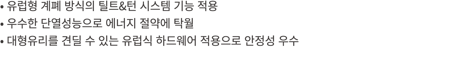 • 유럽형 계폐 방식의 틸트&턴 시스템 기능 적용 • 우수한 단열성능으로 에너지 절약에 탁월 • 대형유리를 견딜 수 있는 유럽식 하드웨어 적용으로 안정성 우수