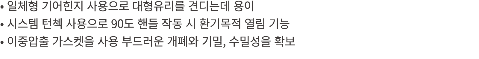 • 일체형 기어힌지 사용으로 대형유리를 견디는데 용이 • 시스템 턴첵 사용으로 90도 핸들 작동 시 환기목적 열림 기능 • 이중압출 가스켓을 사용 부드러운 개폐와 기밀, 수밀성을 확보
