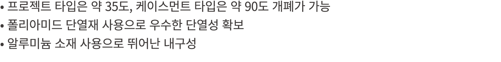 • 프로젝트 타입은 약 35도, 케이스먼트 타입은 약 90도 개폐가 가능 • 폴리아미드 단열재 사용으로 우수한 단열성 확보 • 알루미늄 소재 사용으로 뛰어난 내구성