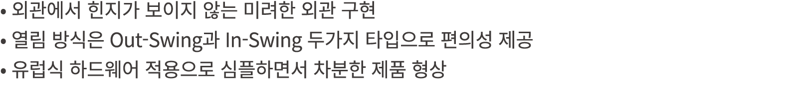 • 외관에서 힌지가 보이지 않는 미려한 외관 구현 • 열림 방식은 Out Swing과 In Swing 두가지 타입으로 편의성 제공 • 유럽식 하드웨어 적용으로 심플하면서 차분한 제품 형상