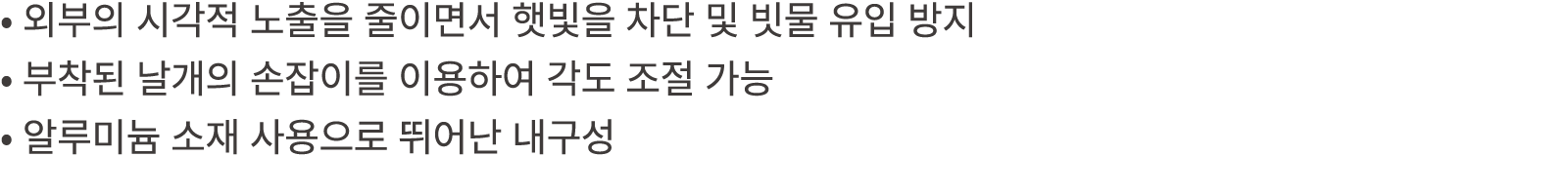 • 외부의 시각적 노출을 줄이면서 햇빛을 차단 및 빗물 유입 방지 • 부착된 날개의 손잡이를 이용하여 각도 조절 가능 • 알루미늄 소재 사용으로 뛰어난 내구성