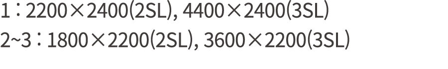 1 : 2200×2400(2SL), 4400×2400(3SL) 2~3 : 1800×2200(2SL), 3600×2200(3SL)